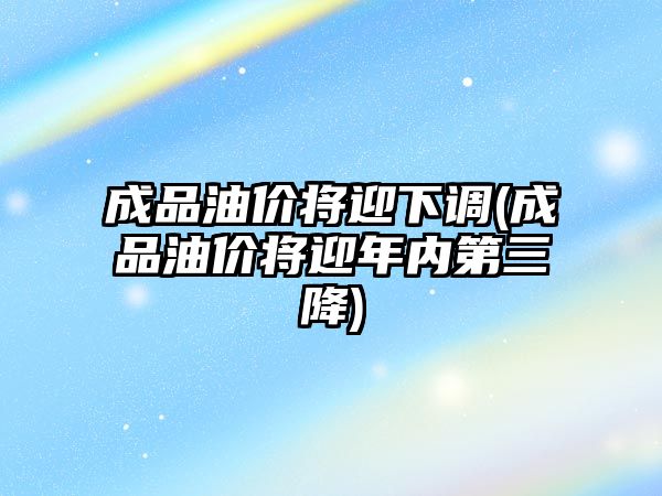 成品油價將迎下調(成品油價將迎年內(nèi)第三降)