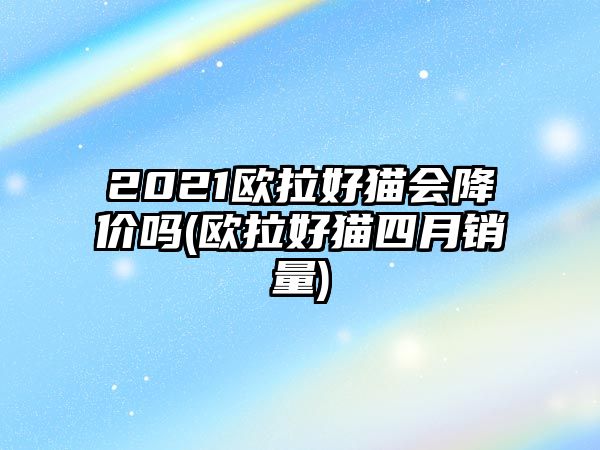 2021歐拉好貓會降價嗎(歐拉好貓四月銷量)