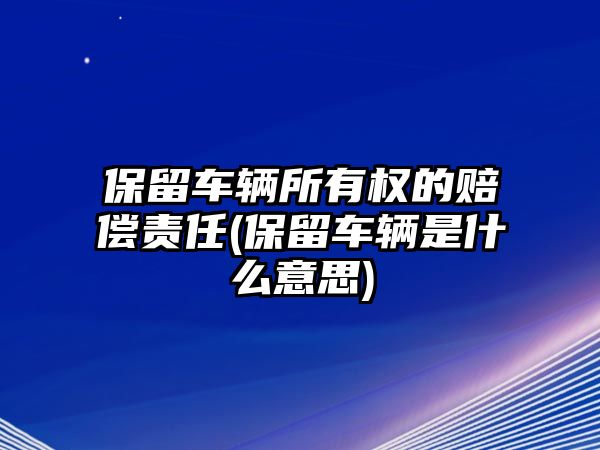 保留車輛所有權(quán)的賠償責(zé)任(保留車輛是什么意思)