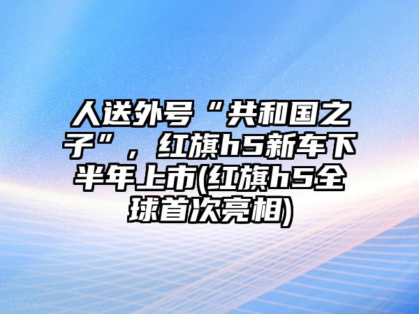 人送外號“共和國之子”, 紅旗h5新車下半年上市(紅旗h5全球首次亮相)