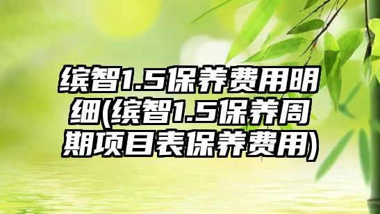 繽智1.5保養(yǎng)費(fèi)用明細(xì)(繽智1.5保養(yǎng)周期項(xiàng)目表保養(yǎng)費(fèi)用)