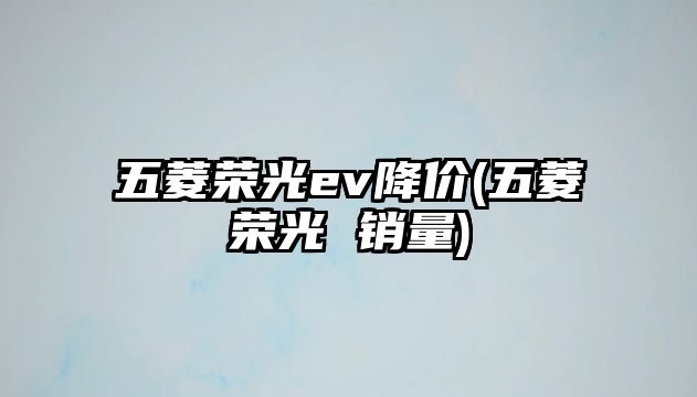 五菱榮光ev降價(五菱榮光 銷量)