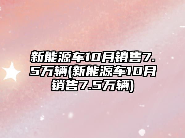 新能源車10月銷售7.5萬輛(新能源車10月銷售7.5萬輛)