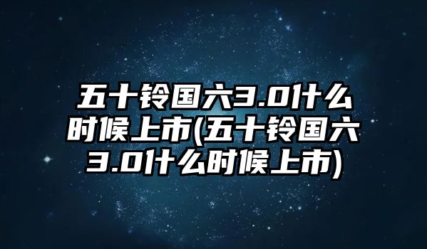 五十鈴國六3.0什么時候上市(五十鈴國六3.0什么時候上市)