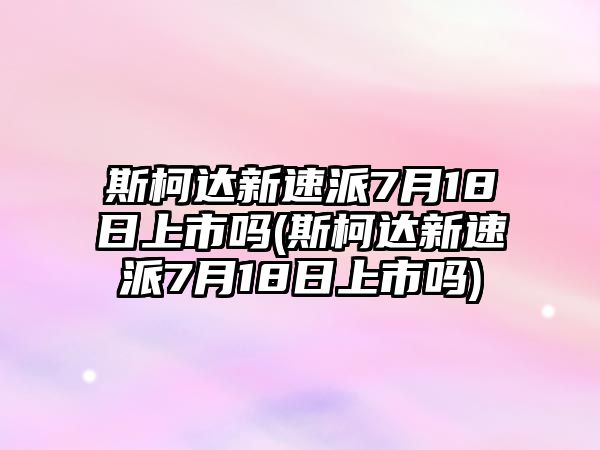 斯柯達新速派7月18日上市嗎(斯柯達新速派7月18日上市嗎)