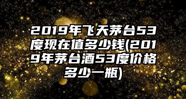 2019年飛天茅臺53度現在值多少錢(2019年茅臺酒53度價格多少一瓶)