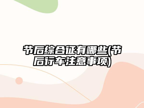 節(jié)后綜合征有哪些(節(jié)后行車注意事項)