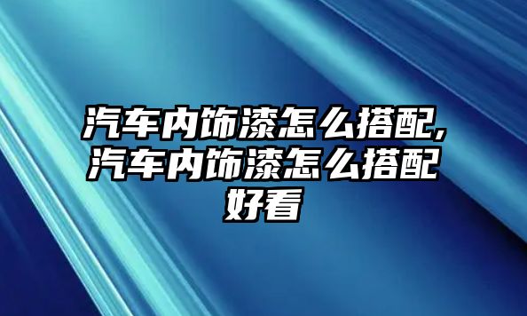 汽車內(nèi)飾漆怎么搭配,汽車內(nèi)飾漆怎么搭配好看