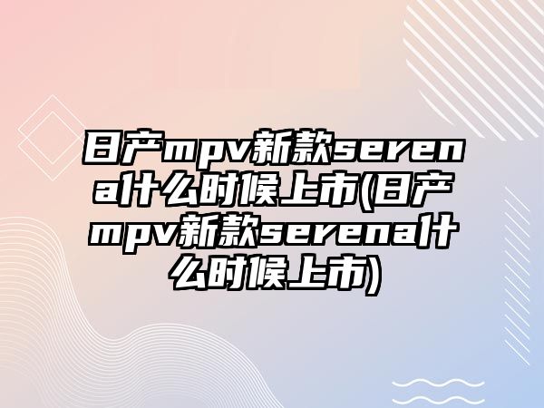 日產(chǎn)mpv新款serena什么時候上市(日產(chǎn)mpv新款serena什么時候上市)