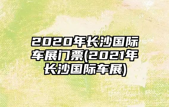 2020年長沙國際車展門票(2021年長沙國際車展)