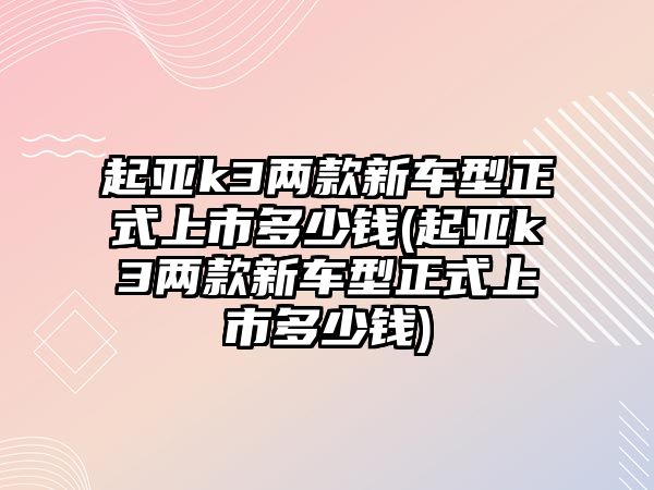 起亞k3兩款新車型正式上市多少錢(起亞k3兩款新車型正式上市多少錢)