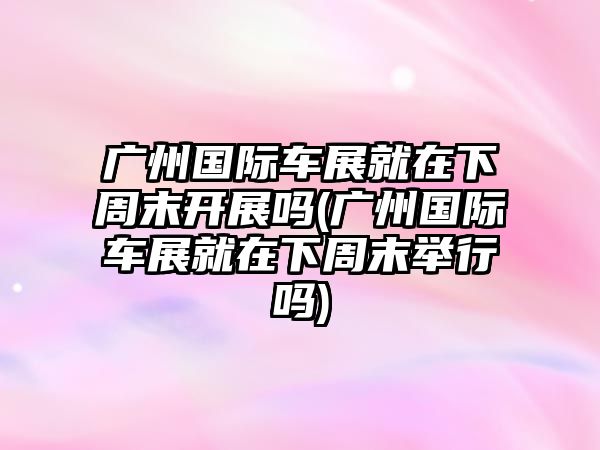 廣州國(guó)際車展就在下周末開(kāi)展嗎(廣州國(guó)際車展就在下周末舉行嗎)