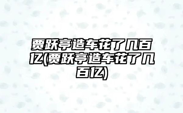 賈躍亭造車花了幾百億(賈躍亭造車花了幾百億)