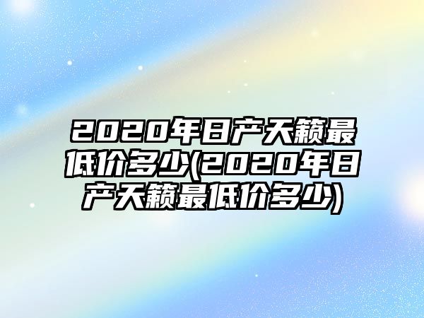 2020年日產(chǎn)天籟最低價(jià)多少(2020年日產(chǎn)天籟最低價(jià)多少)