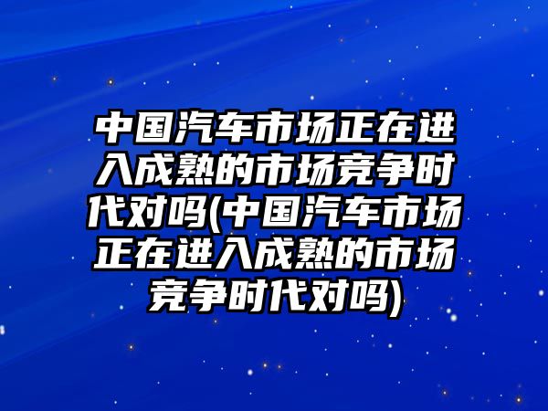 中國汽車市場正在進(jìn)入成熟的市場競爭時(shí)代對嗎(中國汽車市場正在進(jìn)入成熟的市場競爭時(shí)代對嗎)