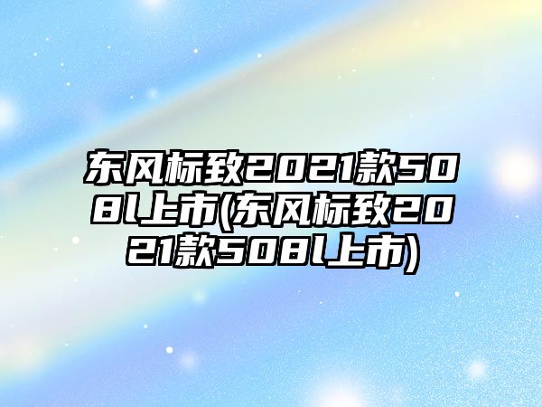 東風(fēng)標(biāo)致2021款508l上市(東風(fēng)標(biāo)致2021款508l上市)