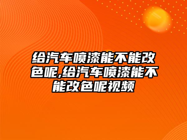 給汽車噴漆能不能改色呢,給汽車噴漆能不能改色呢視頻