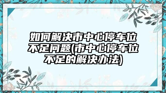 如何解決市中心停車位不足問題(市中心停車位不足的解決辦法)