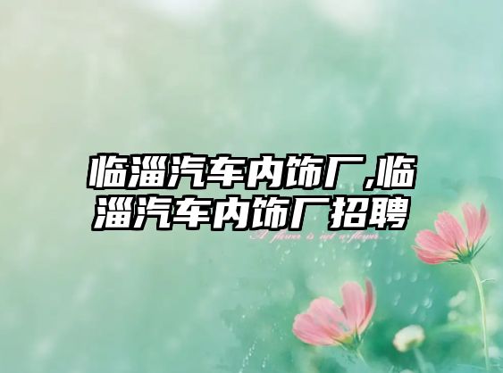 臨淄汽車內(nèi)飾廠,臨淄汽車內(nèi)飾廠招聘