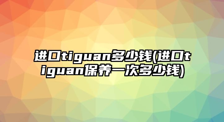 進(jìn)口tiguan多少錢(進(jìn)口tiguan保養(yǎng)一次多少錢)