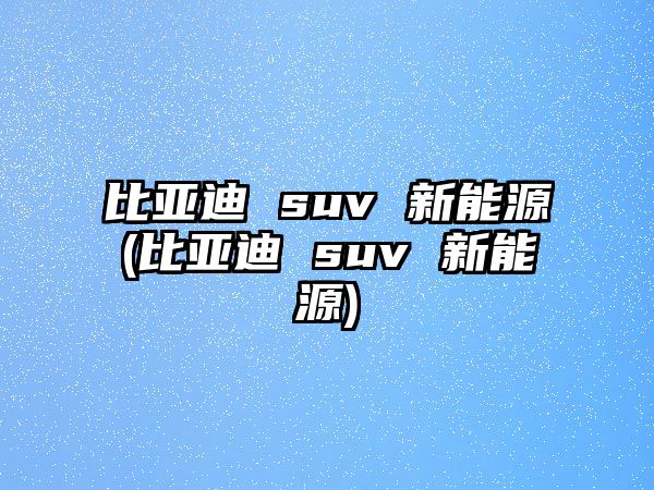 比亞迪 suv 新能源(比亞迪 suv 新能源)