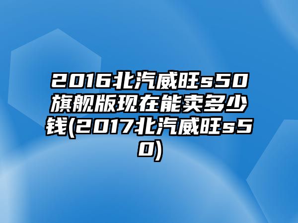 2016北汽威旺s50旗艦版現(xiàn)在能賣多少錢(2017北汽威旺s50)