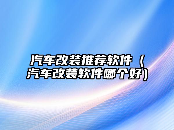 汽車改裝推薦軟件（汽車改裝軟件哪個好）