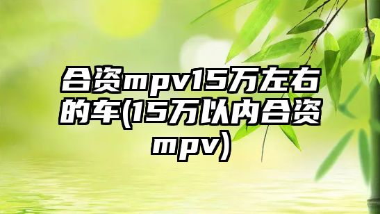 合資mpv15萬左右的車(15萬以內(nèi)合資mpv)