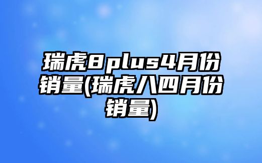 瑞虎8plus4月份銷(xiāo)量(瑞虎八四月份銷(xiāo)量)