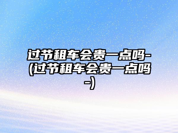 過節(jié)租車會(huì)貴一點(diǎn)嗎-(過節(jié)租車會(huì)貴一點(diǎn)嗎-)