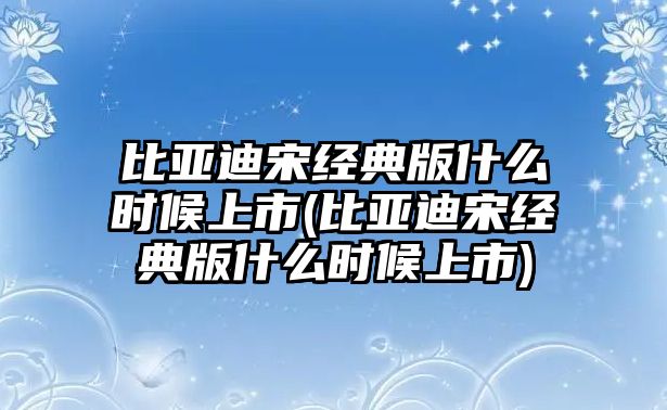 比亞迪宋經(jīng)典版什么時(shí)候上市(比亞迪宋經(jīng)典版什么時(shí)候上市)