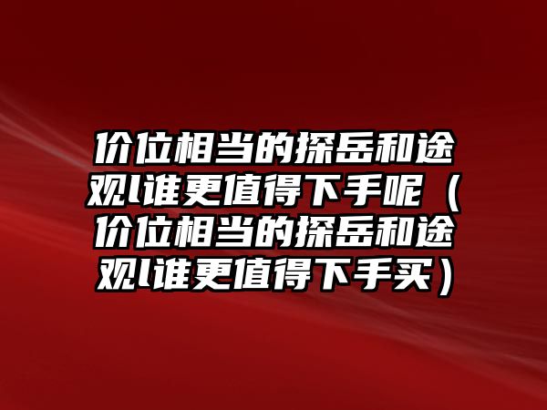 價位相當?shù)奶皆篮屯居^l誰更值得下手呢（價位相當?shù)奶皆篮屯居^l誰更值得下手買）