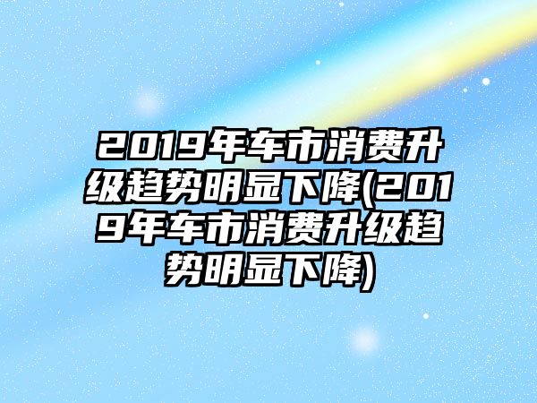 2019年車市消費(fèi)升級(jí)趨勢(shì)明顯下降(2019年車市消費(fèi)升級(jí)趨勢(shì)明顯下降)