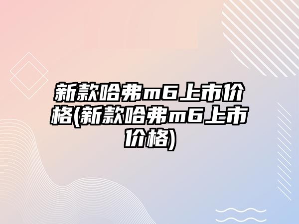 新款哈弗m6上市價格(新款哈弗m6上市價格)