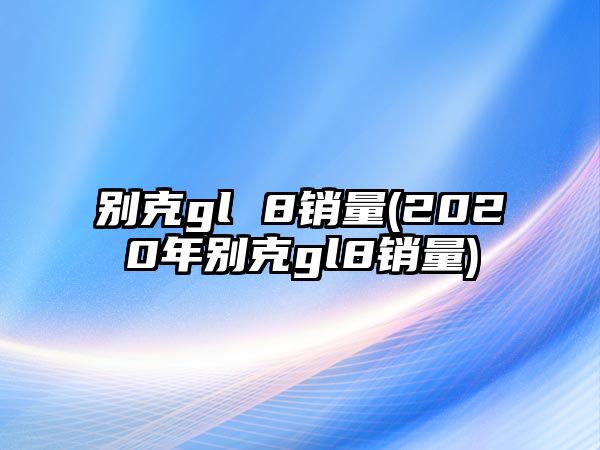 別克gl 8銷量(2020年別克gl8銷量)