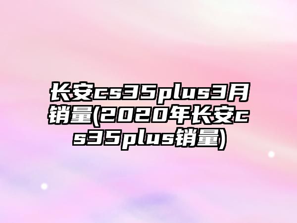 長安cs35plus3月銷量(2020年長安cs35plus銷量)