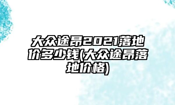 大眾途昂2021落地價(jià)多少錢(大眾途昂落地價(jià)格)