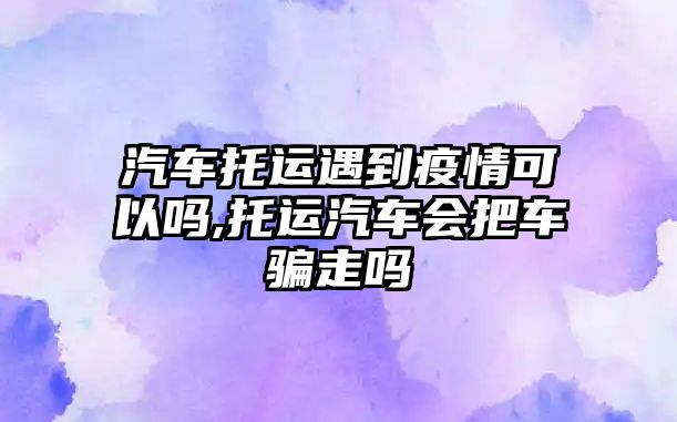 汽車托運遇到疫情可以嗎,托運汽車會把車騙走嗎