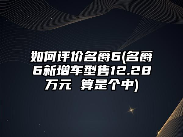 如何評價(jià)名爵6(名爵6新增車型售12.28萬元 算是個(gè)中)