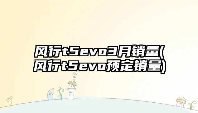 風(fēng)行t5evo3月銷量(風(fēng)行t5evo預(yù)定銷量)