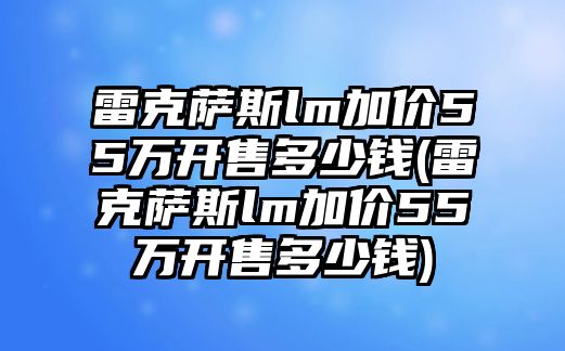 雷克薩斯lm加價(jià)55萬(wàn)開售多少錢(雷克薩斯lm加價(jià)55萬(wàn)開售多少錢)