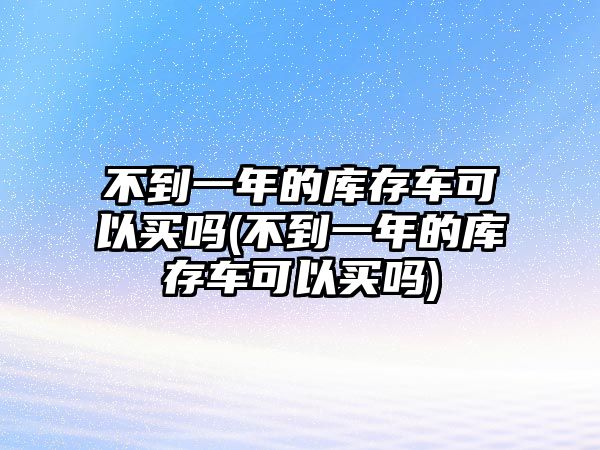 不到一年的庫存車可以買嗎(不到一年的庫存車可以買嗎)