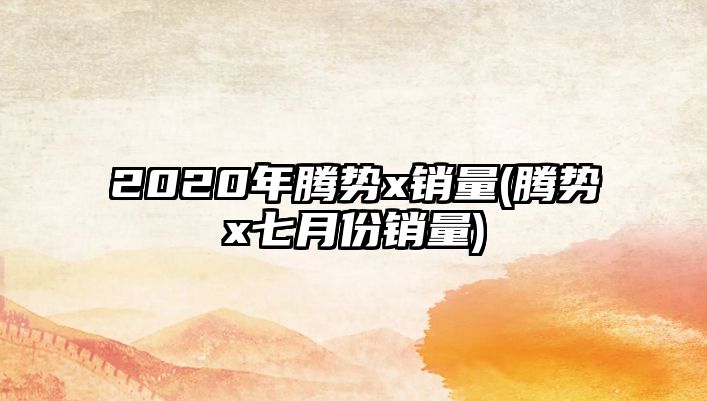 2020年騰勢(shì)x銷量(騰勢(shì)x七月份銷量)