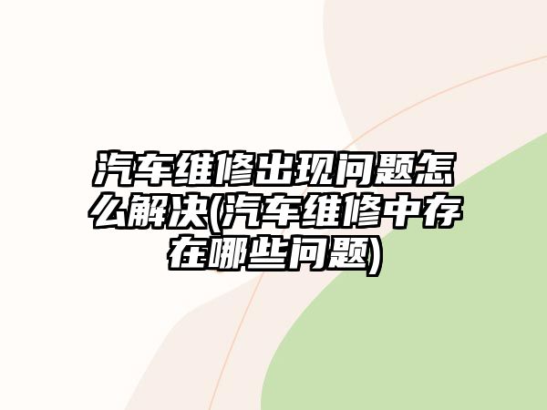 汽車維修出現(xiàn)問題怎么解決(汽車維修中存在哪些問題)