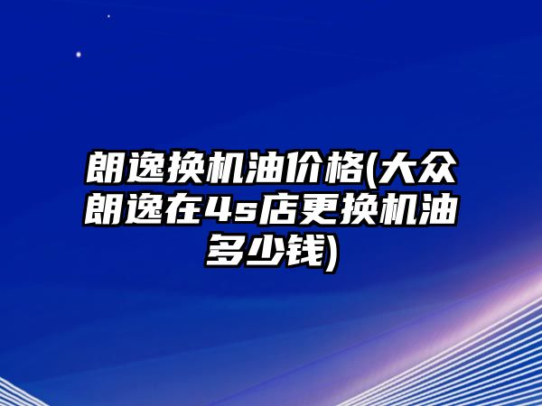 朗逸換機(jī)油價(jià)格(大眾朗逸在4s店更換機(jī)油多少錢)