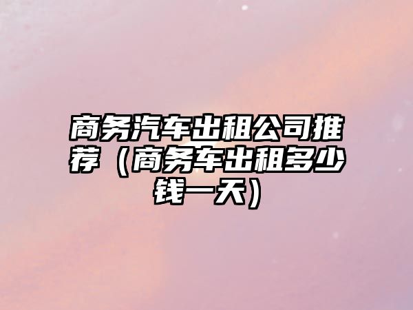 商務(wù)汽車出租公司推薦（商務(wù)車出租多少錢一天）