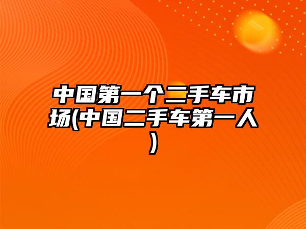 中國第一個(gè)二手車市場(chǎng)(中國二手車第一人)