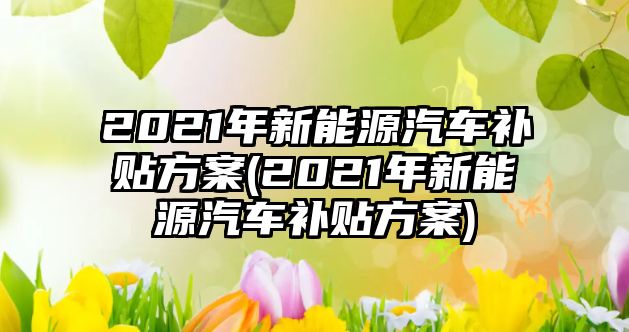 2021年新能源汽車(chē)補(bǔ)貼方案(2021年新能源汽車(chē)補(bǔ)貼方案)