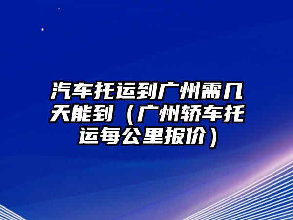 汽車托運(yùn)到廣州需幾天能到（廣州轎車托運(yùn)每公里報(bào)價(jià)）