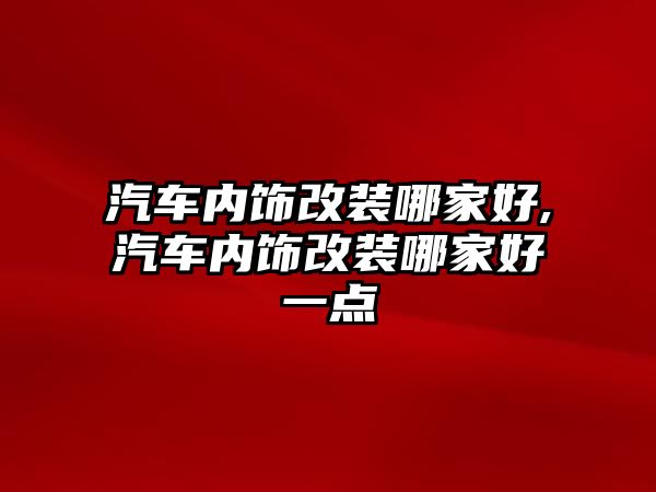 汽車內(nèi)飾改裝哪家好,汽車內(nèi)飾改裝哪家好一點(diǎn)